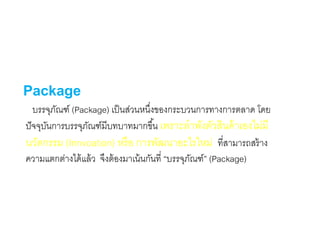 Package
บรรจุภัณฑ์ (Package) เป็นส่วนหนึ่งของกระบวนการทางการตลาด โดย
ปัจจุบันการบรรจุภัณฑ์มีบทบาทมากขึ้น เพราะลาพังตัวสินค้าเองไม่มี
นวัตกรรม (Innvoation) หรือ การพัฒนาอะไรใหม่ ที่สามารถสร้าง
ความแตกต่างได้แล้ว จึงต้องมาเน้นกันที่ “บรรจุภัณฑ์” (Package)
 