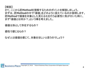 Copyright (C) 2014 Takumi Business Place Corporation All Rights Reserved.
4
【解説】
さて、ここから匠Methodを理解するためのポイントを解説しましょう。
まずは、匠Methodの中で「価値」をどのように捉えているのか説明します。
匠Methodで価値を対象とした見える化を行う必要性に気が付いた時に、
まず「価値とは何か？」という事を考えました。
価値は形として存在するもの？
感性で感じるもの？
なぜ人は価値を感じて、対象をほしいと思うのでしょう？
 