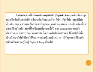 2. ลักษณะการให้บริการห้องสมุดดิจิทัล (Digital Library) เป็นห้องสมุด
บนเครือข่ายอินเทอร์เน็ต คล้ายๆ กับห้องสมุดทั่วๆ ไปต่างกัน ที่ห้องสมุดดิจิทัล
เป็นห้องสมุด ที่สามารถค้นคว้า หาข้อมูลผ่าน ทางอินเทอร์เน็ต หนังสือ หรือเนื้อหา
ความรู้ที่อยู่ในห้องสมุดนี้คือเว็บเพจเริ่มแรกเมื่อปี พ.ศ. ๒๕๔๓ และสถาบัน
ส่งเสริมการเรียนการสอนวิทยาศาสตร์และเทคโนโลยี (สสวท.) ได้จัดทาไว้เพื่อ
เป็นต้นแบบให้นักเรียนได้ศึกษาหาความรู้และเป็นแนวทางให้ครูอาจารย์ร่วมกัน
สร้างเนื้อหาความรู้ลงสู่ Digital Library นี้ต่อไป
 