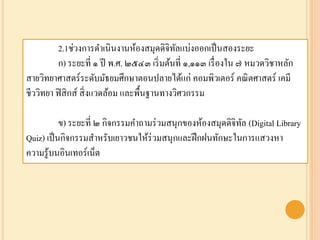 2.1ช่วงการดาเนินงานห้องสมุดดิจิทัลแบ่งออกเป็นสองระยะ
ก) ระยะที่ ๑ ปี พ.ศ. ๒๕๔๓ เริ่มต้นที่ ๑,๑๑๓ เรื่องใน ๗ หมวดวิชาหลัก
สายวิทยาศาสตร์ระดับมัธยมศึกษาตอนปลายได้แก่ คอมพิวเตอร์ คณิตศาสตร์ เคมี
ชีววิทยา ฟิสิกส์ สิ่งแวดล้อม และพื้นฐานทางวิศวกรรม
ข) ระยะที่ ๒ กิจกรรมคาถามร่วมสนุกของห้องสมุดดิจิทัล (Digital Library
Quiz) เป็นกิจกรรมสาหรับเยาวชนให้ร่วมสนุกและฝึกฝนทักษะในการแสวงหา
ความรู้บนอินเทอร์เน็ต
 