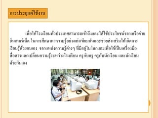 เพื่อให้โรงเรียนทั่วประเทศสามารถเข้าถึงและได้ใช้ประโยชน์จากเครือข่าย
อินเทอร์เน็ต ในการศึกษาหาความรู้อย่างเท่าเทียมกันและช่วยส่งเสริมให้เกิดการ
เรียนรู้ด้วยตนเอง จากแหล่งความรู้ต่างๆ ที่มีอยู่ในโลกและเพื่อใช้เป็นเครื่องมือ
สื่อสารแลกเปลี่ยนความรู้ระหว่างโรงเรียน ครูกับครู ครูกับนักเรียน และนักเรียน
ด้วยกันเอง
การประยุกต์ใช้งาน
 