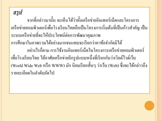 สรุป
จากที่กล่าวมานั้น จะเห็นได้ว่าทั้งเครือข่ายอินเทอร์เน็ตและโครงการ
เครือข่ายคอมพิวเตอร์เพื่อโรงเรียนไทยถือเป็นโครงการเริ่มต้นที่เป็นก้าวสาคัญ เป็น
ระบบเครือข่ายที่จะให้ประโยชน์ต่อการพัฒนาคุณภาพ
การศึกษาในภาพรวมได้อย่างมากจนแทบจะเรียกว่าหาข้อจากัดมิได้
อย่างไรก็ตาม การใช้งานอินเทอร์เน็ตในโครงการเครือข่ายคอมพิวเตอร์
เพื่อโรงเรียนไทย ได้อาศัยเครือข่ายอีกรูปแบบหนึ่งที่เรียกกันว่าเวิลด์ไวด์เว็บ
(World Wide Web หรือ WWW) มัก นิยมเรียกสั้นๆ ว่าเว็บ (Web) ซึ่งจะได้กล่าวถึง
รายละเอียดในลาดับถัดไป
 
