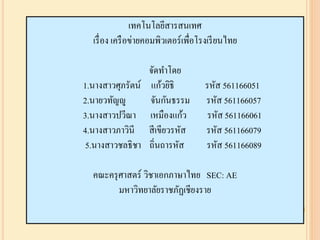 ๶ทคโนโลยีสารสȨทศ
เรื่อง เครือข่ายคอมพิวเตอร์เพื่อโรงเรียนไทย
จัดทาโดย
1.นางสาวศุภรัตน์ แก้วยิธิ รหัส 561166051
2.นายวทัญญู จันกันธรรม รหัส 561166057
3.นางสาวปวีณา เหมืองแก้ว รหัส 561166061
4.นางสาวภาวินี สีเขียวรหัส รหัส 561166079
5.นางสาวชลธิชา ถิ่นถารหัส รหัส 561166089
คณะครุศาสตร์ วิชาเอกภาษาไทย SEC: AE
มหาวิทยาลัยราชภัฏเชียงราย
 