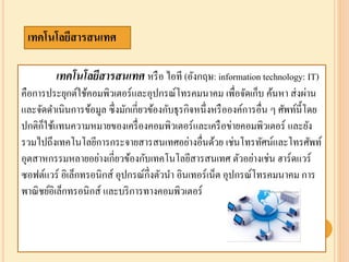 ๶ทคโนโลยีสารสȨทศ หรือ ไอที (อังกฤษ: information technology: IT)
คือการประยุกต์ใช้คอมพิวเตอร์และอุปกรณ์โทรคมนาคม เพื่อจัดเก็บ ค้นหา ส่งผ่าน
และจัดดาเนินการข้อมูล ซึ่งมักเกี่ยวข้องกับธุรกิจหนึ่งหรือองค์การอื่น ๆ ศัพท์นี้โดย
ปกติก็ใช้แทนความหมายของเครื่องคอมพิวเตอร์และเครือข่ายคอมพิวเตอร์ และยัง
รวมไปถึงเทคโนโลยีการกระจายสารสนเทศอย่างอื่นด้วย เช่นโทรทัศน์และโทรศัพท์
อุตสาหกรรมหลายอย่างเกี่ยวข้องกับ๶ทคโนโลยีสารสȨทศ ตัวอย่างเช่น ฮาร์ดแวร์
ซอฟต์แวร์ อิเล็กทรอนิกส์ อุปกรณ์กึ่งตัวนา อินเทอร์เน็ต อุปกรณ์โทรคมนาคม การ
พาณิชย์อิเล็กทรอนิกส์ และบริการทางคอมพิวเตอร์
๶ทคโนโลยีสารสȨทศ
 