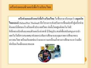 เครือข่ายคอมพิวเตอร์เพื่อโรงเรียนไทย ในชื่อภาษาอังกฤษว่า สคูลเน็ต
ไทยแลนด์ (SchoolNet Thailand) คือโครงการส่งเสริมการเชื่อมต่อเข้าสู่เครือข่าย
อินเตอร์เน็ตของโรงเรียนทั่วประเทศไทย ก่อตั้งโดยศูนย์เทคโนโลยี
อิเล็กทรอนิกส์และคอมพิวเตอร์แห่งชาติ มีวัตถุประสงค์เพื่อสนับสนุนการนา
๶ทคโนโลยีสารสȨทศมาช่วยยกระดับการศึกษาและคุณภาพการศึกษาของ
เยาวชนไทย พร้อมกับลดช่องว่างและความเหลื่อมล้าทางการศึกษาระหว่างเด็ก
นักเรียนในเมืองและชนบท
เครือข่ายคอมพิวเตอร์เพื่อโรงเรียนไทย
 