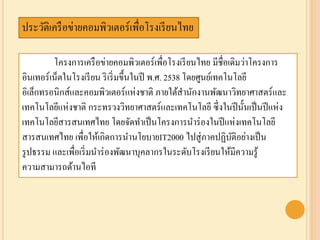 ประวัติเครือข่ายคอมพิวเตอร์เพื่อโรงเรียนไทย
โครงการเครือข่ายคอมพิวเตอร์เพื่อโรงเรียนไทย มีชื่อเดิมว่าโครงการ
อินเทอร์เน็ตในโรงเรียน ริเริ่มขึ้นในปี พ.ศ. 2538 โดยศูนย์เทคโนโลยี
อิเล็กทรอนิกส์และคอมพิวเตอร์แห่งชาติ ภายใต้สานักงานพัฒนาวิทยาศาสตร์และ
เทคโนโลยีแห่งชาติ กระทรวงวิทยาศาสตร์และเทคโนโลยี ซึ่งในปีนั้นเป็นปีแห่ง
๶ทคโนโลยีสารสȨทศไทย โดยจัดทาเป็นโครงการนาร่องในปีแห่งเทคโนโลยี
สารสนเทศไทย เพื่อให้เกิดการนานโยบายIT2000 ไปสู่ภาคปฏิบัติอย่างเป็น
รูปธรรม และเพื่อเริ่มนาร่องพัฒนาบุคลากรในระดับโรงเรียนให้มีความรู้
ความสามารถด้านไอที
 