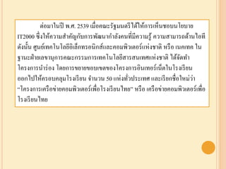 ต่อมาในปี พ.ศ. 2539 เมื่อคณะรัฐมนตรีได้ให้การเห็นชอบนโยบาย
IT2000 ซึ่งให้ความสาคัญกับการพัฒนากาลังคนที่มีความรู้ ความสามารถด้านไอที
ดังนั้น ศูนย์เทคโนโลยีอิเล็กทรอนิกส์และคอมพิวเตอร์แห่งชาติ หรือ เนคเทค ใน
ฐานะฝ่ายเลขานุการคณะกรรมการ๶ทคโนโลยีสารสȨทศแห่งชาติ ได้จัดทา
โครงการนาร่อง โดยการขยายขอบเขตของโครงการอินเทอร์เน็ตในโรงเรียน
ออกไปให้ครอบคลุมโรงเรียน จานวน 50 แห่งทั่วประเทศ และเรียกชื่อใหม่ว่า
“โครงการเครือข่ายคอมพิวเตอร์เพื่อโรงเรียนไทย” หรือ เครือข่ายคอมพิวเตอร์เพื่อ
โรงเรียนไทย
 