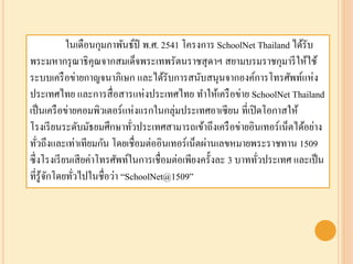 ในเดือนกุมภาพันธ์ปี พ.ศ. 2541 โครงการ SchoolNet Thailand ได้รับ
พระมหากรุณาธิคุณจากสมเด็จพระเทพรัตนราชสุดาฯ สยามบรมราชกุมารีให้ใช้
ระบบเครือข่ายกาญจนาภิเษก และได้รับการสนับสนุนจากองค์การโทรศัพท์แห่ง
ประเทศไทย และการสื่อสารแห่งประเทศไทย ทาให้เครือข่าย SchoolNet Thailand
เป็นเครือข่ายคอมพิวเตอร์แห่งแรกในกลุ่มประเทศอาเซียน ที่เปิดโอกาสให้
โรงเรียนระดับมัธยมศึกษาทั่วประเทศสามารถเข้าถึงเครือข่ายอินเทอร์เน็ตได้อย่าง
ทั่วถึงและเท่าเทียมกัน โดยเชื่อมต่ออินเทอร์เน็ตผ่านเลขหมายพระราชทาน 1509
ซึ่งโรงเรียนเสียค่าโทรศัพท์ในการเชื่อมต่อเพียงครั้งละ 3 บาททั่วประเทศ และเป็น
ที่รู้จักโดยทั่วไปในชื่อว่า “SchoolNet@1509”
 
