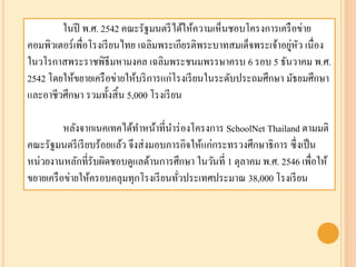 ในปี พ.ศ. 2542 คณะรัฐมนตรีได้ให้ความเห็นชอบโครงการเครือข่าย
คอมพิวเตอร์เพื่อโรงเรียนไทย เฉลิมพระเกียรติพระบาทสมเด็จพระเจ้าอยู่หัว เนื่อง
ในวโรกาสพระราชพิธีมหามงคล เฉลิมพระชนมพรรษาครบ 6 รอบ 5 ธันวาคม พ.ศ.
2542 โดยให้ขยายเครือข่ายให้บริการแก่โรงเรียนในระดับประถมศึกษา มัธยมศึกษา
และอาชีวศึกษา รวมทั้งสิ้น 5,000 โรงเรียน
หลังจากเนคเทคได้ทาหน้าที่นาร่องโครงการ SchoolNet Thailand ตามมติ
คณะรัฐมนตรีเรียบร้อยแล้ว จึงส่งมอบภารกิจให้แก่กระทรวงศึกษาธิการ ซึ่งเป็น
หน่วยงานหลักที่รับผิดชอบดูแลด้านการศึกษา ในวันที่ 1 ตุลาคม พ.ศ. 2546 เพื่อให้
ขยายเครือข่ายให้ครอบคลุมทุกโรงเรียนทั่วประเทศประมาณ 38,000 โรงเรียน
 