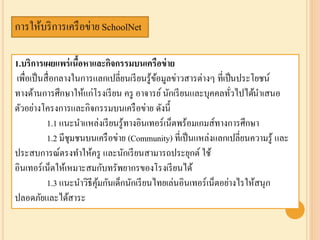 การให้บริการเครือข่าย SchoolNet
1.บริการเผยแพร่เนื้อหาและกิจกรรมบนเครือข่าย
เพื่อเป็นสื่อกลางในการแลกเปลี่ยนเรียนรู้ข้อมูลข่าวสารต่างๆ ที่เป็นประโยชน์
ทางด้านการศึกษาให้แก่โรงเรียน ครู อาจารย์นักเรียนและบุคคลทั่วไปได้นาเสนอ
ตัวอย่างโครงการและกิจกรรมบนเครือข่าย ดังนี้
1.1 แนะนาแหล่งเรียนรู้ทางอินเทอร์เน็ตพร้อมเกมส์ทางการศึกษา
1.2 มีชุมชนบนเครือข่าย (Community) ที่เป็นแหล่งแลกเปลี่ยนความรู้ และ
ประสบการณ์ตรงทาให้ครู และนักเรียนสามารถประยุกต์ ใช้
อินเทอร์เน็ตให้เหมาะสมกับทรัพยากรของโรงเรียนได้
1.3 แนะนาวิธีคุ้มกันเด็กนักเรียนไทยเล่นอินเทอร์เน็ตอย่างไรให้สนุก
ปลอดภัยและได้สาระ
 