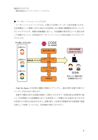 2015 年 1 月 7 日
一般社団法人コード・フォー・ジャパン
2
■ コーポレートフェローシップとは？
コーポレートフェローシップとは、企業から自治体へリーダー人材を派遣いただき、
自治体職員として勤務しながら地元の市民団体と共に地域の課題解決を行なっていた
だくプログラムです。複雑な地域課題に対して、市民協働や IT 活用といった視点を持
って活動することで、人材育成やオープンイノベーションの知見を蓄えていただくプロ
グラムです。
Code for Japan が自治体の課題の詳細をヒアリングし、達成目標の定義や企業との
マッチングを行わせて頂きます。
派遣中の職員の給与は派遣企業側にご負担いただきます（長期出張又は研修等の扱
い）。（自治体側からは派遣職員に対しては委員等として委嘱がされる場合がありますが、
自治体からの給与は支払われません。活動に際して必要な什器備品等や出張経費（依頼
出張として処理）については、自治体側の負担となります。）
 