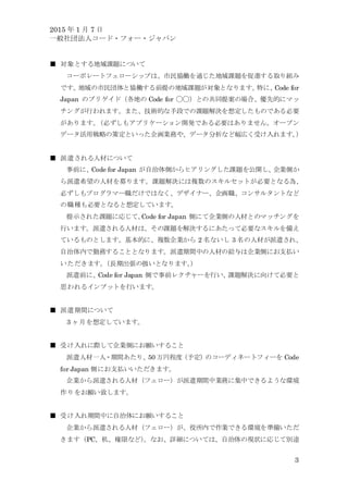 2015 年 1 月 7 日
一般社団法人コード・フォー・ジャパン
3
■ 対象とする地域課題について
コーポレートフェローシップは、市民協働を通じた地域課題を促進する取り組み
です。地域の市民団体と協働する前提の地域課題が対象となります。特に、Code for
Japan のブリゲイド（各地の Code for ◯◯）との共同提案の場合、優先的にマッ
チングが行われます。また、技術的な手段での課題解決を想定したものである必要
があります。（必ずしもアプリケーション開発である必要はありません。オープン
データ活用戦略の策定といった企画業務や、データ分析など幅広く受け入れます。）
■ 派遣される人材について
事前に、Code for Japan が自治体側からヒアリングした課題を公開し、企業側か
ら派遣希望の人材を募ります。課題解決には複数のスキルセットが必要となる為、
必ずしもプログラマー職だけではなく、デザイナー、企画職、コンサルタントなど
の職種も必要となると想定しています。
提示された課題に応じて、Code for Japan 側にて企業側の人材とのマッチングを
行います。派遣される人材は、その課題を解決するにあたって必要なスキルを備え
ているものとします。基本的に、複数企業から 2 名ないし 3 名の人材が派遣され、
自治体内で勤務することとなります。派遣期間中の人材の給与は企業側にお支払い
いただきます。（長期出張の扱いとなります。）
派遣前に、Code for Japan 側で事前レクチャーを行い、課題解決に向けて必要と
思われるインプットを行います。
■ 派遣期間について
3 ヶ月を想定しています。
■ 受け入れに際して企業側にお願いすること
派遣人材一人・期間あたり、50 万円程度（予定）のコーディネートフィーを Code
for Japan 側にお支払いいただきます。
企業から派遣される人材（フェロー）が派遣期間中業務に集中できるような環境
作りをお願い致します。
■ 受け入れ期間中に自治体にお願いすること
企業から派遣される人材（フェロー）が、役所内で作業できる環境を準備いただ
きます（PC、机、権限など）。なお、詳細については、自治体の現状に応じて別途
 