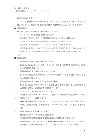 2015 年 1 月 7 日
一般社団法人コード・フォー・ジャパン
4
個別に定める予定です。
フェローと協働する受け入れ担当をアサインしていただきます。受け入れ担当者
は、フェローが作業をする上での自治体内の調整などを行なっていただきます。
■ 業務目標の例
例えば、以下のような業務目標を想定しています。
・ オープンデータの公開指針や戦略を作りたい
・ 自治体内で抱えているデータで課題解決に有用なものがないか調査したい
・ オープンデータポータルの立ちあげや、プロモーションを行いたい
・ 地元企業などと対話を行い、オープンデータ活用の可能性を探りたい
・ 市民団体が提供しているアプリケーションの改善や有効活用をしたい（5374.jp など）
・ 課題に対して、自治体内外のデータを収集し、分析を行い有効な打ち手を探したい
など
■ 派遣の流れ
１． 派遣希望自治体の募集（2015 年 1 月〜）
Code for Japan が、コーポレートフェローの派遣を希望する自治体から、解決
したい課題を募集します。
２． 業務目標の作成（2015 年 1 月〜2 月初旬）
Code for Japan が自治体と共に、フェローが達成すべき業務目標とそれに必要
な人材像を定義します。
３． 参加企業の募集（2015 年 2 月中旬〜3 月初旬）
Code for Japan のウェブサイトにて受け入れ自治体と業務目標、及び募集する
人材像を定義し、派遣希望者の募集を行います。
４． マッチング（2015 年 3 月初旬〜3 月末）
希望者と自治体のマッチングを行い、必要に応じて自治体側と面談を行います。
５． 事前レクチャー（2015 年 4 月）
Code for Japan が、フェローに対してオープンデータやオープンガバメントの
事例、技術活用の例、心構えなどをレクチャーいたします。（計 2 回、2 週間程
度）
６． 派遣（2015 年 5 月〜8 月のあいだ）
自治体の中でフェローが業務を行います。
※具体的な開始時期は自治体及び企業側との調整により決定します
派遣期間中は、週 1 回のペースで Code for Japan 側とオンラインミーティング
を実施し、進捗の報告や Code for Japan 側からのフォローを行います。
 