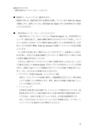 2015 年 1 月 7 日
一般社団法人コード・フォー・ジャパン
5
■ 派遣終了、フォローアップ（2015 年 9 月）
派遣終了時には、業務目標に対する進捗を自治体、フェロー及び Code for Japan
で確認します。成果については、別途 Code for Japan が行う成果発表会でも発表
していただきます。
■ 一般社団法人コード・フォー・ジャパンについて
一般社団法人コード・フォー・ジャパン（Code for Japan）は、市民参加型のコ
ミュニティ運営を通じて、地域の課題を解決するためのアイディアを考え、テクノ
ロジーを活用して公共サービスの開発や運営を支援していく非営利団体です。お手
本としている米国の NPO、Code for America と国際パートナーシップを結び活動
しています。
今、世界では行政に対して優れたエンジニアやデザイナー、起業家といった面々
が手を貸し、自分たちの地域の課題をシビックテックで解決するという新しい行政
と民間の協働の形が始まっています。
日本でも、政府のオープンガバメントに関する理解が高まってきました。このよ
うな動きに対応して、Code for Japan ではオープンで中立的なコミュニティを各地
に作り、多様な人達がフラットな関係性でポジティブに手を動かす環境を作ってい
ます。主に、以下の 2 つの事業を行なっております。
・ ブリゲイド（各地の Code for コミュニティ）支援
各地で、シビックテックの意義に賛同し、地域課題を自分ごととして捉え解決
しようと活動している仲間がいます。現在、20 以上の地域の Code for コミュ
ニティの支援をしています。
・ フェローシップ
自治体内に高度 IT 人材を派遣する、フェローシップ事業を行なっています。福
島県浪江町のタブレット配布事業のあるべき姿の要件策定や調達実施をサポー
トする為に、全国から公募したフェローが 2 名、1 年間の派遣期間中です。
また、これまで行なっていたフェローシップより短期間である、コーポレート
フェローシップを 2015 年 1 月に開始いたしました。
 