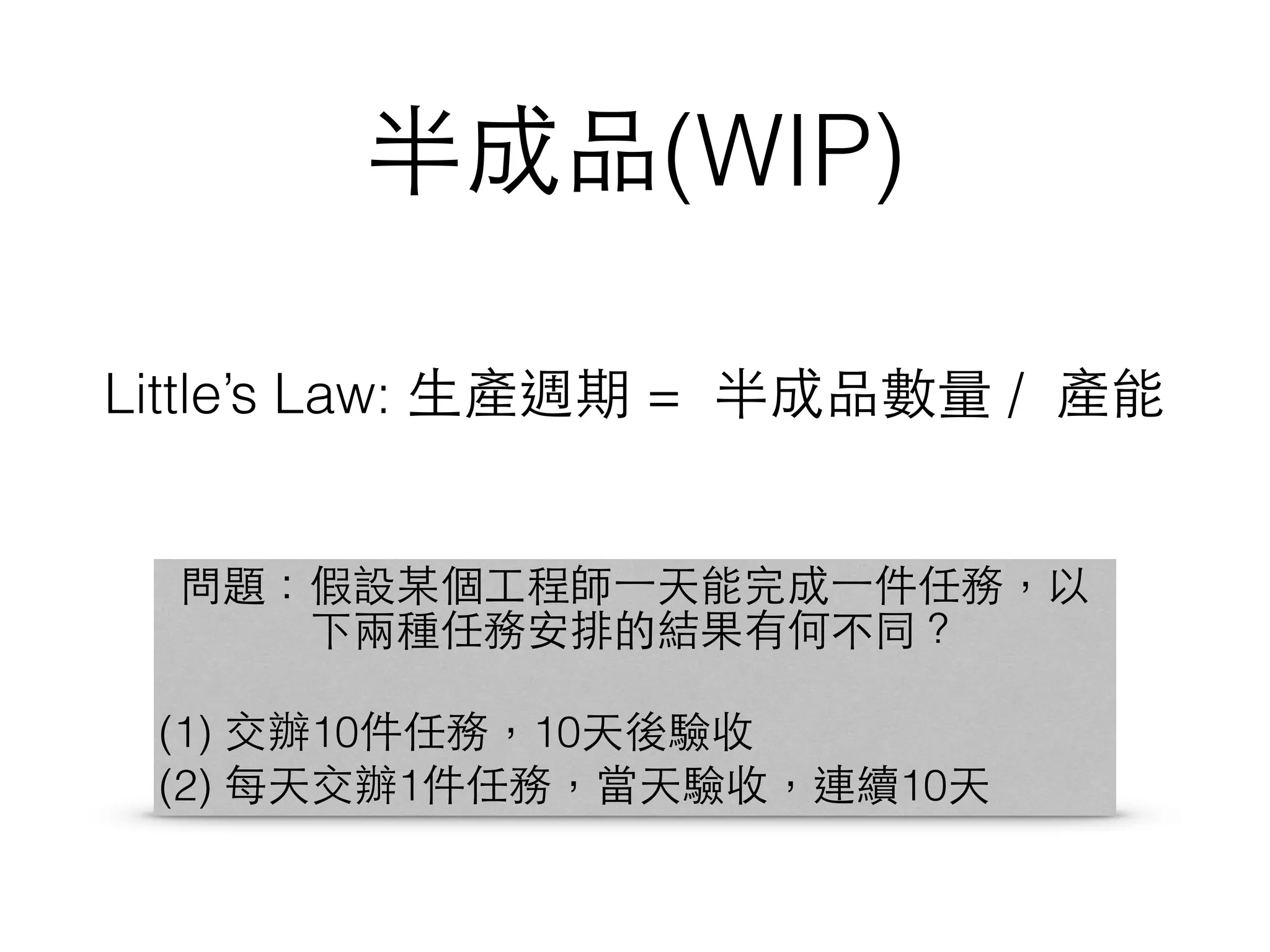 半成品(WIP)
Little’s Law: ⽣生產週期 = 半成品數量 / 產能
問題：假設某個⼯工程師⼀一天能完成⼀一件任務，以
下兩種任務安排的結果有何不同？
(1) 交辦10件任務，10天後驗收
(2) 每天交辦1件任務，當天驗收，連續10天
 