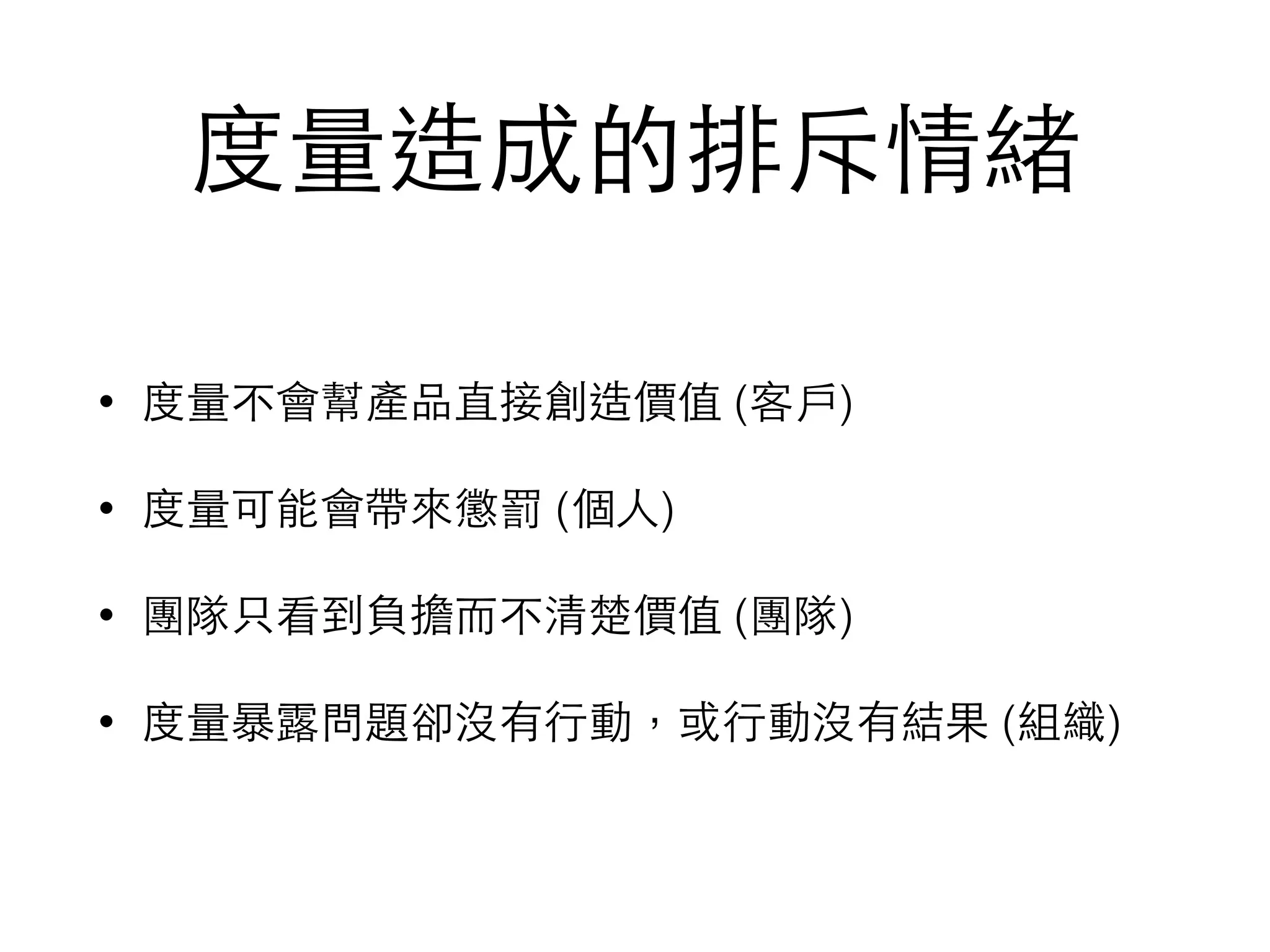 度量造成的排斥情緒
• 度量不會幫產品直接創造價值 (客⼾戶)
• 度量可能會帶來懲罰 (個⼈人)
• 團隊只看到負擔⽽而不清楚價值 (團隊)
• 度量暴露問題卻沒有⾏行動，或⾏行動沒有結果 (組織)
 