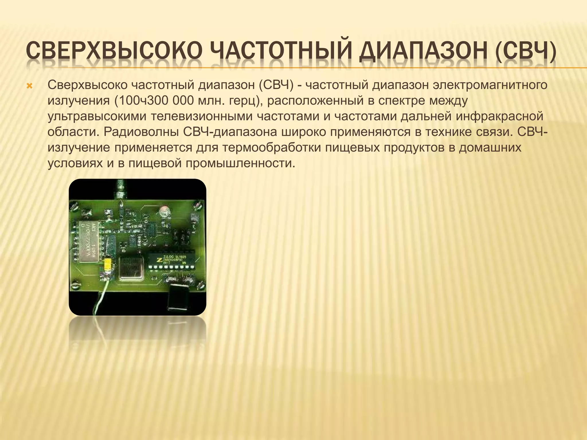 СВЕРХВЫСОКО ЧАСТОТНЫЙ ДИАПАЗОН (СВЧ)
 Сверхвысоко частотный диапазон (СВЧ) - частотный диапазон электромагнитного
излучения (100ч300 000 млн. герц), расположенный в спектре между
ультравысокими телевизионными частотами и частотами дальней инфракрасной
области. Радиоволны СВЧ-диапазона широко применяются в технике связи. СВЧ-
излучение применяется для термообработки пищевых продуктов в домашних
условиях и в пищевой промышленности.
 