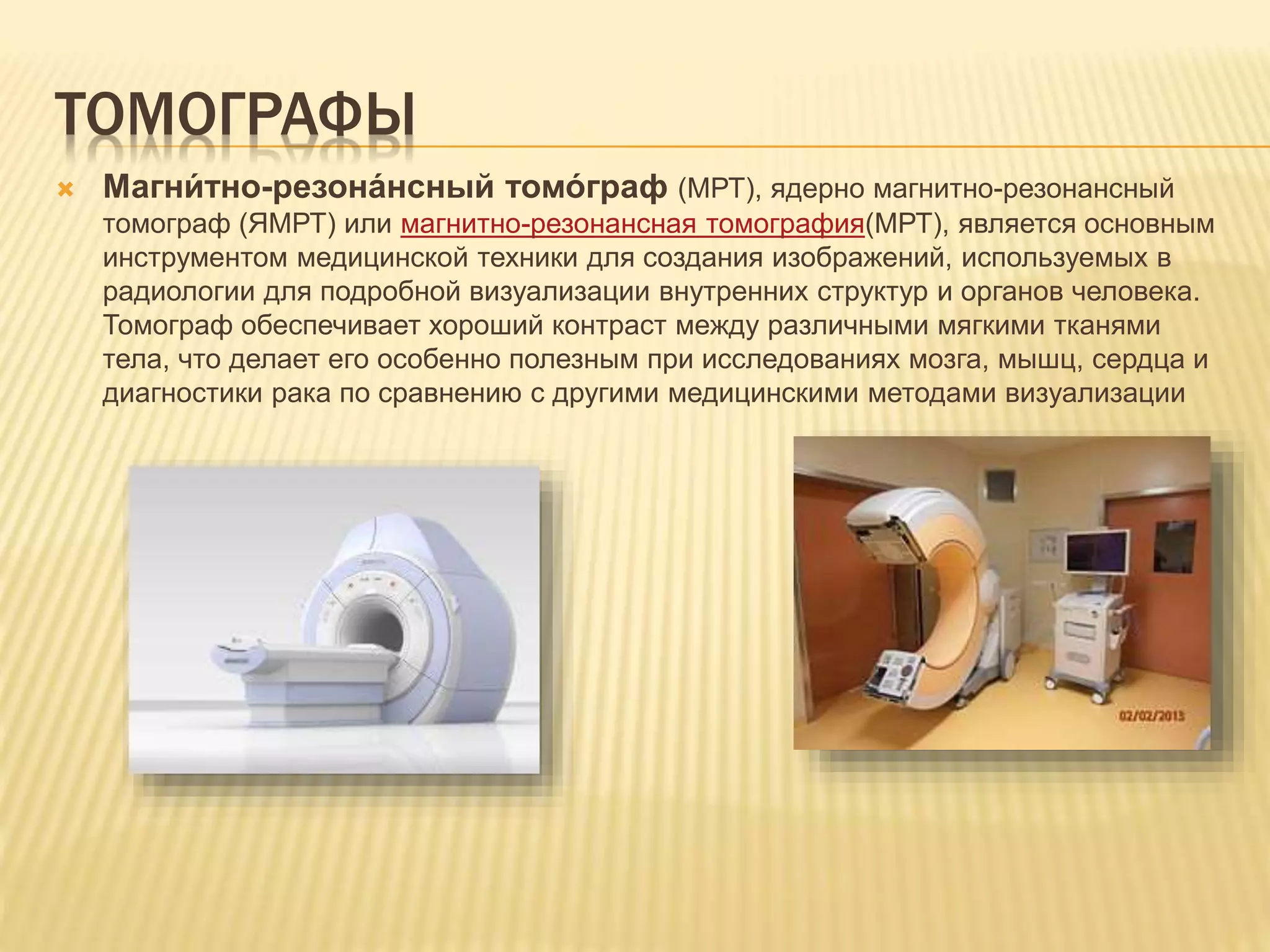 ТОМОГРАФЫ
 Магни́ тно-резона́нсный томо́ граф (МРТ), ядерно магнитно-резонансный
томограф (ЯМРТ) или магнитно-резонансная томография(МРТ), является основным
инструментом медицинской техники для создания изображений, используемых в
радиологии для подробной визуализации внутренних структур и органов человека.
Томограф обеспечивает хороший контраст между различными мягкими тканями
тела, что делает его особенно полезным при исследованиях мозга, мышц, сердца и
диагностики рака по сравнению с другими медицинскими методами визуализации
 