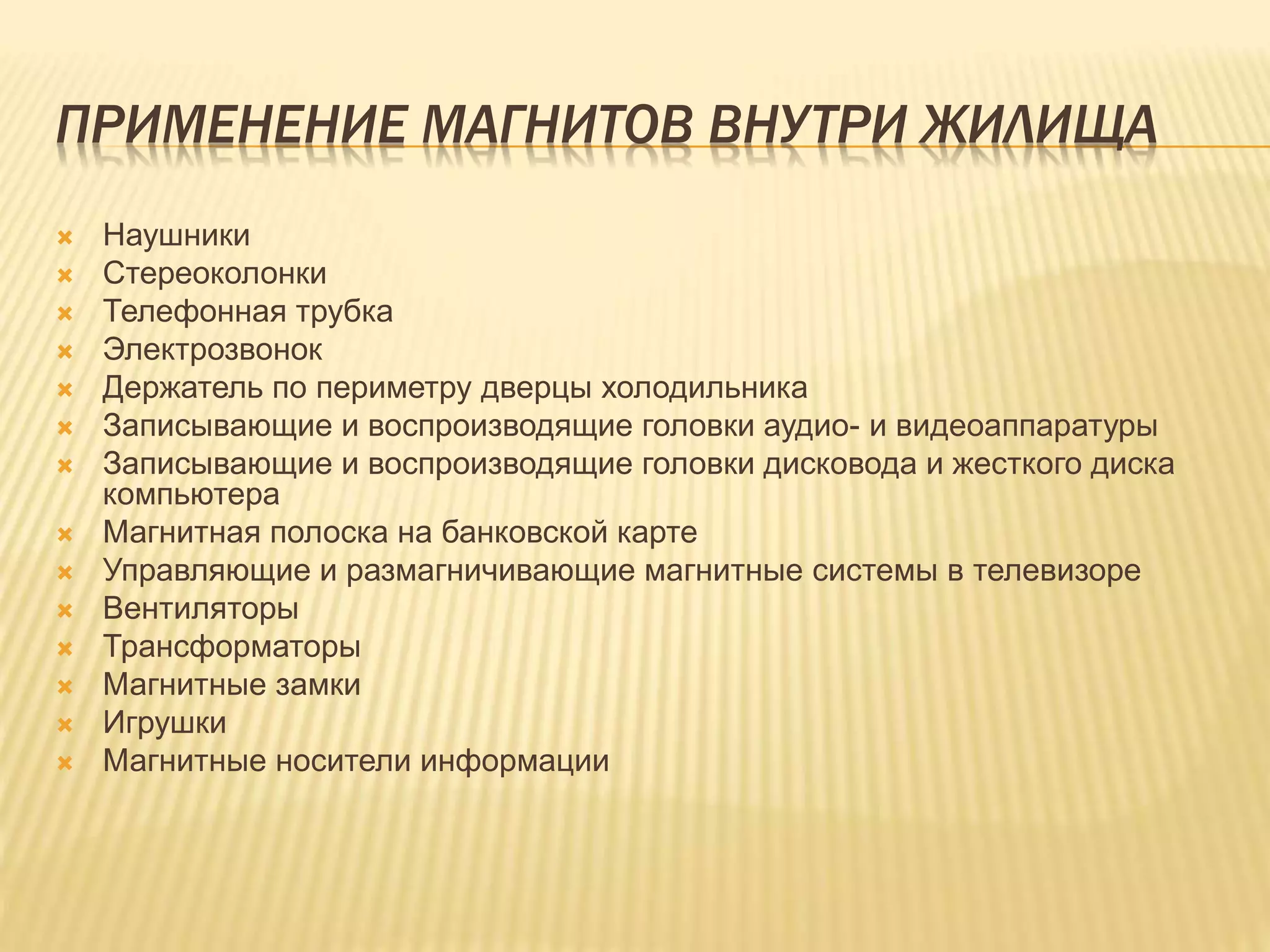 ПРИМЕНЕНИЕ МАГНИТОВ ВНУТРИ ЖИЛИЩА
 Наушники
 Стереоколонки
 Телефонная трубка
 Электрозвонок
 Держатель по периметру дверцы холодильника
 Записывающие и воспроизводящие головки аудио- и видеоаппаратуры
 Записывающие и воспроизводящие головки дисковода и жесткого диска
компьютера
 Магнитная полоска на банковской карте
 Управляющие и размагничивающие магнитные системы в телевизоре
 Вентиляторы
 Трансформаторы
 Магнитные замки
 Игрушки
 Магнитные носители информации
 
