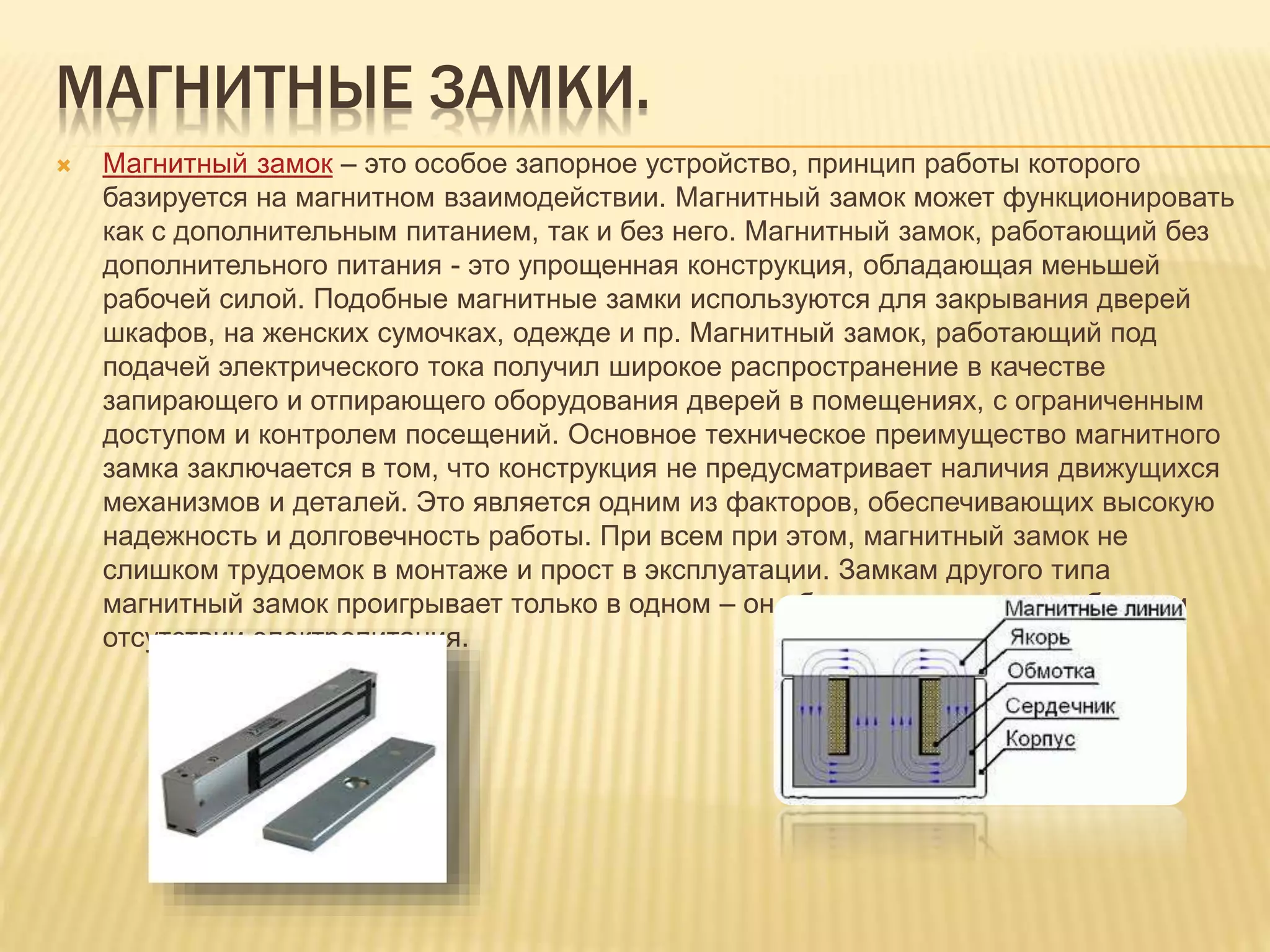МАГНИТНЫЕ ЗАМКИ.
 Магнитный замок – это особое запорное устройство, принцип работы которого
базируется на магнитном взаимодействии. Магнитный замок может функционировать
как с дополнительным питанием, так и без него. Магнитный замок, работающий без
дополнительного питания - это упрощенная конструкция, обладающая меньшей
рабочей силой. Подобные магнитные замки используются для закрывания дверей
шкафов, на женских сумочках, одежде и пр. Магнитный замок, работающий под
подачей электрического тока получил широкое распространение в качестве
запирающего и отпирающего оборудования дверей в помещениях, с ограниченным
доступом и контролем посещений. Основное техническое преимущество магнитного
замка заключается в том, что конструкция не предусматривает наличия движущихся
механизмов и деталей. Это является одним из факторов, обеспечивающих высокую
надежность и долговечность работы. При всем при этом, магнитный замок не
слишком трудоемок в монтаже и прост в эксплуатации. Замкам другого типа
магнитный замок проигрывает только в одном – он абсолютно недееспособен при
отсутствии электропитания.
 