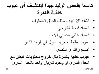 ‫تاسعا‬/‫عيوب‬ ‫أى‬ ‫لتكتشاف‬ ‫جيدا‬ ‫الوليد‬ ‫فحص‬
‫ظاهرة‬ ‫خلقية‬
•‫المشقوف‬ ‫الحلق‬ ‫وتسقف‬ ‫الرنبية‬ ‫الشفة‬
•‫الشرجي‬ ‫فتحة‬ ‫انسداد‬
•‫النف‬ ‫بفتحتى‬ ‫خلقى‬ ‫انسداد‬
•‫الذكر‬ ‫الوليد‬ ‫فى‬ ‫البول‬ ‫بمجرى‬ ‫خلقية‬ ‫عيوب‬
•‫ملتصق‬ ‫أو‬ ‫زائد‬ ‫اصبع‬
•‫مع‬ ‫البطن‬ ‫محتويات‬ ‫خروج‬ ‫مثل‬ ‫بالسرة‬ ‫خلقية‬ ‫عيوب‬
‫السرى‬ ‫بالحبل‬ ‫واحد‬ ‫شريان‬ ‫وجود‬ ‫او‬ ‫السرى‬ ‫الحبل‬
07/01/1510
 