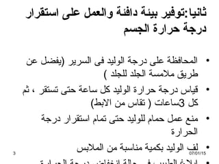 ‫ثانيا‬‫استقرار‬ ‫على‬ ‫والعمل‬ ‫ةدافئة‬ ‫بيئة‬ ‫:توفير‬
‫الجسم‬ ‫تحرارة‬ ‫ةدرجة‬
•‫عن‬ ‫)يفضل‬ ‫السرير‬ ‫فى‬ ‫الوليد‬ ‫درجة‬ ‫على‬ ‫المحافظة‬
( ‫للجلد‬ ‫الجلد‬ ‫ملمسة‬ ‫طريق‬
•‫ثم‬ ، ‫تستقر‬ ‫حتى‬ ‫ساعة‬ ‫كل‬ ‫الوليد‬ ‫حرارة‬ ‫درجة‬ ‫قياس‬
‫كل‬3(‫البط‬ ‫من‬ ‫تقاس‬ ) ‫ساعات‬
•‫درجة‬ ‫استقرار‬ ‫تمام‬ ‫حتى‬ ‫للوليد‬ ‫حمام‬ ‫عمل‬ ‫منع‬
‫الحرارة‬
•‫الملبس‬ ‫من‬ ‫مناسبة‬ ‫بكمية‬ ‫الوليد‬ ‫لف‬07/01/153
 