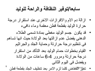 ‫سابعا‬/‫للوليد‬ ‫والراحة‬ ‫النظافة‬ ‫توفير‬
•‫ةدرجة‬ ‫استقرار‬ ‫عند‬ ‫الخرى‬ ‫والرفرازات‬ ‫الم‬ ‫ةدم‬ ‫ازالة‬
‫ةدارفىء‬ ‫وماء‬ ‫معقمة‬ ‫قطن‬ ‫بقطعة‬ ‫الوليد‬ ‫حرارة‬
•‫الطلء‬ ‫تسمى‬ ‫بماةدة‬ ‫مغطى‬ ‫الوليد‬ ‫جسم‬ ‫يكون‬ ‫قد‬
‫تساهم‬ ‫انها‬ ‫حيث‬ ‫الولةدة‬ ‫بعد‬ ‫ازالتها‬ ‫عدم‬ ‫يفضل‬ ‫الدهنى‬
‫والجراثيم‬ ‫الجلد‬ ‫وحماية‬ ‫حرارتة‬ ‫ةدرجة‬ ‫تنظيم‬ ‫رفى‬
•‫استقرار‬ ‫من‬ ‫التأكد‬ ‫بعد‬ ‫الوليد‬ ‫حمام‬ ‫بخطوات‬ ‫القيام‬
‫ومرور‬ ‫حرارتة‬ ‫ةدرجة‬4-6‫الولةدة‬ ‫من‬ ‫ساعات‬
‫الثانى‬ ‫اليوم‬ ‫رفى‬ ‫ويفضل‬
•‫قطن‬ ‫بقطعة‬ ‫الجلد‬ ‫تنظيف‬ ‫بعد‬ ‫المر‬ ‫لزم‬ ‫كلما‬ ‫الحفاض‬ ‫تغير‬07/01/15
8
 
