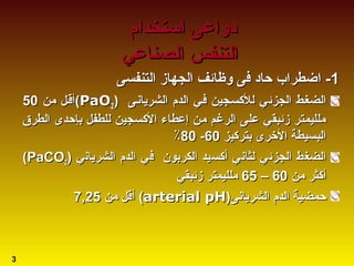 11‫ا‬ -‫ا‬ -‫التنفسى‬ ‫الجهاز‬ ‫وظائف‬ ‫فى‬ ‫حاد‬ ‫ضطراب‬‫التنفسى‬ ‫الجهاز‬ ‫وظائف‬ ‫فى‬ ‫حاد‬ ‫ضطراب‬
‫الجزئص‬ ‫الضغصط‬‫الجزئص‬ ‫الضغصط‬‫ي‬‫ي‬‫الشريابنصى‬ ‫الدم‬ ‫فصي‬ ‫للسكسصجين‬‫الشريابنصى‬ ‫الدم‬ ‫فصي‬ ‫للسكسصجين‬))PaOPaO22((‫من‬ ‫أقصل‬‫من‬ ‫أقصل‬5050
‫الطرق‬ ‫بإحدى‬ ‫للطفل‬ ‫السكسجين‬ ‫إعطاء‬ ‫من‬ ‫الرغم‬ ‫على‬ ‫زئبقي‬ ‫ملليمتر‬‫الطرق‬ ‫بإحدى‬ ‫للطفل‬ ‫السكسجين‬ ‫إعطاء‬ ‫من‬ ‫الرغم‬ ‫على‬ ‫زئبقي‬ ‫ملليمتر‬
‫بترسكيز‬ ‫الخرى‬ ‫البسيطة‬‫بترسكيز‬ ‫الخرى‬ ‫البسيطة‬6060--8080٪٪
‫الجزئ‬ ‫الضغط‬‫الجزئ‬ ‫الضغط‬‫ي‬‫ي‬‫الشريابن‬ ‫الدم‬ ‫في‬ ‫الكربون‬ ‫أسكسيد‬ ‫لثابني‬‫الشريابن‬ ‫الدم‬ ‫في‬ ‫الكربون‬ ‫أسكسيد‬ ‫لثابني‬‫ي‬‫ي‬))PaCOPaCO22((
‫من‬ ‫أسكثر‬‫من‬ ‫أسكثر‬6060––6565‫زئبقي‬ ‫ملليمتر‬‫زئبقي‬ ‫ملليمتر‬
‫الشريابنى‬ ‫الدم‬ ‫حمضية‬‫الشريابنى‬ ‫الدم‬ ‫حمضية‬))arterial pHarterial pH((‫من‬ ‫أقل‬‫من‬ ‫أقل‬7,257,25
‫استخدام‬ ‫دواعى‬‫استخدام‬ ‫دواعى‬
‫الصناعي‬ ‫التنفس‬‫الصناعي‬ ‫التنفس‬
3
 