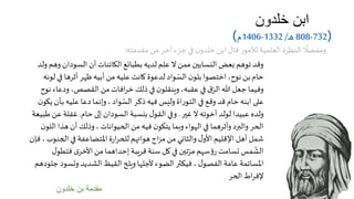 ‫خلدون‬ ‫ابن‬
(732-808‫ـ‬‫ه‬/1332-1406‫م‬)
‫خلدون‬ ‫بن‬ ‫مقدمة‬
‫السودان‬ ‫أن‬ ‫الكائنات‬ ‫بطبائع‬ ‫لديه‬ ‫علم‬ ‫ال‬ ‫ممن‬ ‫النسابين‬ ‫بعض‬ ‫توهم‬ ‫وقد‬‫ولد‬ ‫وهم‬
‫ف‬ ‫أثرها‬ ‫ظهر‬ ‫أبيه‬ ‫من‬‫عليه‬ ‫كانت‬ ‫لدعوة‬ ‫واد‬ ّ‫الس‬ ‫ن‬‫بلو‬ ‫اختصوا‬ ،‫نوح‬ ‫بن‬ ‫حام‬‫لونه‬ ‫ي‬
‫و‬ ،‫القصص‬ ‫من‬‫افات‬‫ر‬‫خ‬ ‫ذلك‬ ‫في‬ ‫ن‬‫وينقلو‬،‫عقبه‬ ‫في‬ ‫ق‬ّ‫الر‬ ‫هللا‬ ‫جعل‬ ‫وفيما‬‫نوح‬ ‫دعاء‬
‫ب‬ ‫عليه‬ ‫دعا‬ ‫وإنما‬، ‫واد‬ ّ‫الس‬ ‫ذكر‬‫فيه‬ ‫وليس‬‫اة‬‫ر‬‫ـو‬‫ت‬‫ال‬ ‫في‬ ‫وقع‬‫قد‬ ‫حام‬ ‫ابنه‬ ‫على‬‫ن‬‫يكو‬ ‫ـأن‬
‫غير‬ ‫ال‬ ‫أخوته‬ ‫لولد‬ ‫عبيدا‬ ‫ولده‬.‫حام‬ ‫إلى‬ ‫السودان‬ ‫بنسبة‬ ‫ل‬‫القو‬ ‫وفي‬.‫ع‬ ‫غفلة‬‫طبيعة‬ ‫ن‬
‫هذ‬ ‫أن‬ ‫وذلك‬، ‫الحيوانات‬ ‫من‬‫فيه‬ ‫ن‬‫يتكو‬ ‫وبما‬‫الهواء‬ ‫في‬ ‫وأثرهما‬‫والبرد‬ ‫الحر‬‫ن‬‫اللو‬ ‫ا‬
‫الج‬ ‫في‬ ‫املتضاعفة‬ ‫ة‬‫ر‬‫ا‬‫ر‬‫للح‬ ‫هوائهم‬ ‫اج‬‫ز‬‫م‬ ‫من‬ ‫والثاني‬ ‫ل‬‫األو‬‫اإلقليم‬ ‫أهل‬ ‫شمل‬‫فإن‬ ، ‫نوب‬
‫فت‬ ‫ى‬‫األخر‬ ‫من‬ ‫إحداهما‬ ‫قريبة‬ ‫سنة‬ ‫كل‬‫في‬ ‫تين‬ّ‫مر‬ ‫سهم‬‫ؤ‬‫ر‬ ‫تسامت‬ ‫مس‬
ّ
‫الش‬‫ل‬‫طو‬
‫وتس‬ ‫الشديد‬ ‫القيظ‬ ‫ويلح‬ ‫ألجلها‬ ‫الضوء‬‫فيكثر‬ ، ‫ل‬‫الفصو‬ ‫عامة‬ ‫املساتمة‬‫جلودهم‬ ‫ود‬
‫الحر‬‫اط‬‫ر‬‫إلف‬
‫مقدمته‬ ‫من‬ ‫آخر‬ ‫جزء‬‫في‬ ‫ن‬‫خلدو‬ ‫ابن‬ ‫قال‬ ‫ر‬‫لألمو‬ ‫العلمية‬ ‫النظرة‬
ً
‫ومفضال‬:
 