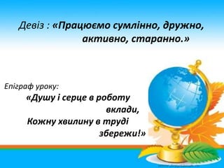 Девіз : «Працюємо сумлінно, дружно,
активно, старанно.»
Епіграф уроку:
«Душу і серце в роботу
вклади,
Кожну хвилину в труд...