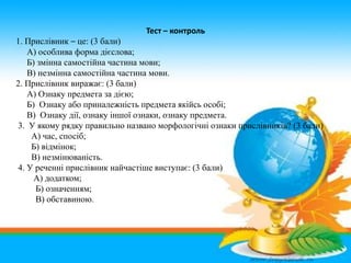 Тест – контроль
1. Прислівник – це: (3 бали)
А) особлива форма дієслова;
Б) змінна самостійна частина мови;
В) незмінна са...