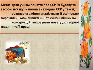 Мета: дати учням поняття про ССР, їх будову та
засоби зв’язку; навчити знаходити ССР у тексті;
розвивати вміння аналізуват...