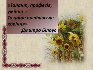 «Талант, професія,
уміння -
То наше предківське
коріння»
Дмитро Білоус
 