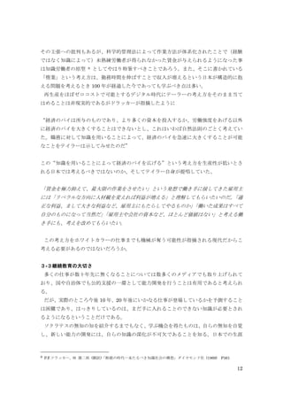 12
その主張への批判もあるが、科学的管理法によって作業方法が体系化されたことで（経験
ではなく知識によって）未熟練労働者が得られなかった賃金が与えられるようになった事
は知識労働者の原型 8 としてやはり特筆すべきことであろう。また、そこに書かれている
「惰業」という考え方は、勤務時間を伸ばすことで収入が増えるという日本が構造的に抱
える問題を考えるとき 100 年が経過した今であっても学ぶべき点は多い。
再生産をほぼゼロコストで可能とするデジタル時代にテーラーの考え方をそのまま当て
はめることは非現実的であるがドラッカーが指摘したように
“経済のパイは所与のものであり、より多くの資本を投入するか、労働強度をあげる以外
に経済のパイを大きくすることはできないとし、これはいわば自然法則のごとく考えてい
た。職務に対して知識を用いることによって、経済のパイを急速に大きくすることが可能
なことをテイラーは示してみせたのだ”
この“知識を用いることによって経済のパイを広げる”という考え方を生産性が低いとさ
れる日本では考えるべきではないのか、そしてテイラー自身が提唱していた、
「賃金を極力抑えて、最大限の作業をさせたい」という発想で働き手に接してきた雇用主
には「リベラルな方向に人材観を変えれば利益が増える」と理解してもらいたいのだ。「適
正な利益、まして大きな利益など、雇用主にもたらしてやるものか」「働いた成果はすべて
自分のものになって当然だ」「雇用主や会社の資本など、ほとんど価値はない」と考える働
き手にも、考えを改めてもらいたい。
この考え方をホワイトカラーの仕事までも機械が奪う可能性が指摘される現代だからこ
考える必要があるのではないだろうか。
３-３継続教育の大切さ
多くの仕事が数十年先に無くなることについては数多くのメディアでも取り上げられて
おり、国や自治体でも公的支援の一環として能力開発を行うことは有用であると考えられ
る。
だが、実際のところ今後 10 年、20 年後にいかなる仕事が登場しているかを予測すること
は困難であり、はっきりしているのは、まだ手に入れることのできない知識が必要とされ
るようになるということだけである。
ソクラテスの無知の知を紹介するまでもなく、学ぶ機会を得たものは、自らの無知を自覚
し、新しい能力の開発には、自らの知識の深化が不可欠であることを知る。日本での生涯
8 P.F.ドラッカー, 林 雄二郎 (翻訳)「断絶の時代―来たるべき知識社会の構想」ダイヤモンド社 (1969) P361
 