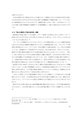 15
に値するであろう。
日本は世界的に見て格差は少ないにも関わらず、大多数の人びとが文化的な生活を可能と
する社会を作りあげたはずなのに幸せに関する意識調査での順位が低いこと、アメリカと
比べ経済格差は小さいにもかかわらず、流動性が低いために一度レールを外れたマージナ
ルな立場の人間の閉塞感は今後解決すべき重要課題として扱う必要があるのではないだろ
うか。
４-３「幸せな農民と不満な成功者」現象
経済変化が急速に進みつつある現在、スタート直後に全力疾走しなかった者や、スタート
直後のほんのわずかなあいだだけ誤った方向に走った者には、セカンドチャンスがなくな
っているとの主張もある。15
フリーランドが指摘するようにセカンドチャンスの可能性が低いとしても、階級の固定化
に抗するには社会に流動性が確保されていることが最低限必要となる。ブルッキングス研
究所の研究員のキャロル・グレアムは「幸せな農民と不満な成功者」という考え方を提唱
している。幸福感はすべて相対的なものであるが、見方を変えれば、不幸というものは、
経済やその他の進歩を達成するのに必要な要素であるかもしれないというもので、一例と
して良い未来をもたらすために国家や家族から離れる移民や、大きな公共の目的のために
自らの命を犠牲にする革命家などを上げている。また、失業者の不幸感に関する研究とし
て、失業者は彼らの周りに多くの失業者がいて、給付の水準はどうであれ失業給付への公
的な支援がある場合には、あまり不幸を感じないという調査結果を発表している。16
成功者の不幸に対処すべきなのか、貧しい農民の幸福を増進させるべきなのかという問題
も出てくるが、より高い所得階級に上がることや経済成長の過程に伴うライフスタイルの
変化と同時に起きる、どの幸福の側面が重要かというバランスの変化は、短期的には不幸
感をもたらし得るものだという知見は非常に大事であろう。
つまり、日本型システムの規定路線から外れてしまい少数派として不安定ながらも社会階
級を上げようと学び、その結果を得られるまで努力を続ける過程においては、移民のそれ
と同じように、ライフスタイルの変化と短期的には不幸感をもたらすものと考えるべきで
あろう。
現代の日本では特に事なかれ主義や問題回避の傾向が見られるが、この不幸感は確定的な
ものではなく、それを乗り越えることで自己効力感に繋がって行くと指摘することができ
る。
15 クリスティア・フリーランド, 中島 由華 (翻訳) 「グローバル・スーパーリッチ: 超格差の時代」早川書房
(2013/11/22) P84
16 キャロル・グラハム, 多田 洋介 (翻訳) 「幸福の経済学―人々を豊かにするものは何か」日本経済新聞出版社
(2013/2/26) P84
 