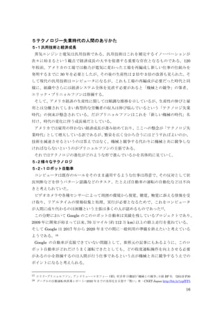 16
５テクノロジー失業時代の人間のありかた
５-１汎用技術と経済成長
蒸気エンジンと電気は汎用技術である。汎用技術はこれを補完するイノーベーションが
次々に始まるという観点で経済成長の大半を促進する重要な存在となるものである。120
年程前、アメリカの工場では動力が電気に変わった工場を再編成し新しい仕事の仕組みを
発明するまでに 30 年を必要としたが、その後の生産性は 2 倍や 3 倍の改善も見られた。そ
して現代の汎用技術はコンピュータになるが、これも工場の再編成が必要だった時代と同
様に、組織やさらには経済システム全体を見直す必要があると「機械との競争」の筆者、
エリック・ブリニョルフソンは指摘する。
そして、アメリカ経済の生産性に関しては順調な推移を示しているが、生産性の伸びと雇
用とは分離されてしまい典型的な労働者の収入は伸び悩んでいるという「テクノロジ失業
時代」の到来が懸念されている。だがブリニョルフソンはこれを「新しい機械の時代」名
付け、時代の変化に伴う成長痛だとしている。
アメリカでは雇用の伴わない経済成長が進み始めており、ここへの懸念が「テクノロジ失
業時代」として増大している訳であるが、繁栄を広く分かち合うにはどうすればよいのか、
技術を減速させるというのは答えではなく、機械と競争する代わりに機械と共に競争しな
ければならないというのがブリニョルフソンの主張である。
それではテクノロジの進化がどのような形で進んでいるかを具体的に見ていく。
５-２様々なテクノロジ
５-２-１ロボット自動車
コンピュータは既存のルールをそのまま適用するような仕事は得意で、その反対として状
況判断などを伴うパターン認識などのタスク、たとえば自動車の運転の自動化などは不向
きと考えられていた。
ビデオカメラや各種センサーによって周囲の環境から視覚、聴覚、触覚に訴える情報を受
け取り、リアルタイムの情報収集と処理、実行が必要となるためで、これをコンピュータ
が人間に成り代わるのは困難という主張は多くの人が認めるものであった17。
この分野において Google のこのロボット自動車は実績を残しているプロジェクトであり、
2009 年に開発が始まって以来、70 万マイル（約 112 万 km）以上の路上走行を重ねている。
そして Google は 2017 年から 2020 年までの間に一般利用の準備を終えたいと考えている
ようである。18
Google の自動車が克服できていない問題として、参照元の記事にもあるように、このロ
ボット自動車がどれだけうまく運転できたとしても、どの程度運転操作を向上させる必要
があるのかを指摘するのは人間が行う仕事であるという点が機械と共に競争するうえでの
ポイントになると考えられる。
17 エリク・ブリニョルフソン, アンドリュー・マカフィー (著), 村井章子(翻訳)「機械との競争」日経 BP 社 (2013) P30
18 グーグルの自動運転車試乗レポート--2020 年までの実用化を目指す「賢い」車 - CNET Japan http://bit.ly/1rpfFF5
 