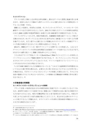18
５-２-３ワトソン
ワトソンは話し言葉による自然な文章を理解し、膨大なデータから質問に最適な答えを導
き出す。米国の人気クイズ番組で人間チャンピオン２人に勝ち有名になった質問応答シス
テム（人工知能）である。
IBM はこの技術を、将来的には医療、オンラインのヘルプデスク、コールセンターでの
顧客サービスなどに活用できるとしており、2011 年に発表したワトソンの本格的な商用化
に向け、2000 人規模の事業部門新設と 10 億ドル（約 1020 億円）の投資を打ち出している。
ワトソンのデビューから３年。病院や保険会社、金融機関が業務支援ツールとして導入す
る動きがあるが、米メディアによると社内では 10 年以内に 100 億ドルという売り上げ目標
を掲げているが、まだ１億ドルに満たないとの指摘もありホワイトカラーの領域でテクノ
ロジ失業が本格化するにはもう少し時間が必要なようである。20
2014 年、IBM はワトソンを一般のデベロッパーに公開することを発表した。これにより
デベロッパーがワトソンの自然言語処理能力を直接使うコードを書けるようになる予定で、
3 社がその API を使うべく IBM と契約済みとのことである。
うち 1 社はアウトドア用品メーカーの North Face の Web サイト上でワトソンを利用した
パーソナル・ショッピング機能を提供する予定である。21 オンラインショッピングはこれ
までセルフサービスのメディアとされていたが、ワトソンの起用でどういうイノベーショ
ンが生まれるのかに注目が集まるであろう。
“いまや知識の価値そのものが流動的になっている“これまでの義務教育や高等教育にお
いて万人に大量の事実を教え込み、必要なときに思い出せるようにすることが目的であっ
た側面がある。だがワトソンのようなコンピュータが登場した現在において、そのような
知性の価値をどのように考えるべきなのか、この後触れる労働価値の再構築と併せ必要と
なるであろう。22
６労働価値の再構築
６-１ホワイトカラーエグゼンプションへの期待
ブラック企業への批判が高まるなか残業代請求に発展するケースも増えているようであ
るが、請負型で追加コストを請求できない業態において残業代を支払い続ければ経営その
ものが成り立たなくなる。現在の労働基準法では 1 度で結果を出す人材よりも、何度もや
り直しをする人材のほうの給与金額が増えてしまうことで、実力がある人間のモチベーシ
ョンが低下するという問題もあり、ホワイトカラーの生産性と賃金制度の問題は古くから
さまざまな検討なされている23 。
20 日経産業新聞 2014 年 2 月 24 日付
21 IBM to offer Watson supercomputer as cloud development platform｜Computerworld http://bit.ly/1aFOZFu
22 スティーヴン・ベイカー, 金山博・武田浩一（日本 IBM 東京基礎研究所）「IBM 奇跡の“ワトソン”プロジェクト:
人工知能はクイズ王の夢をみる」早川書房 (2011/8/25) P332
23 これからの賃金制度のあり方に関する研究会「ホワイトカラーの生産性向上と賃金制度」雇用情報センター(1994/8)
 