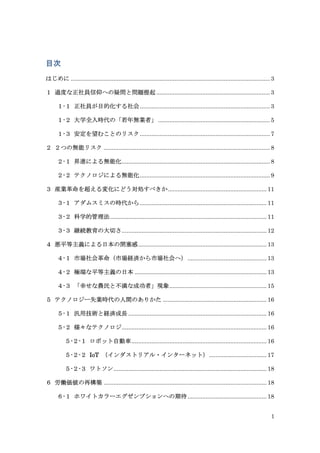 1
目次
はじめに ......................................................................................................................... 3
１ 過度な正社員信仰への疑問と問題提起..................................................................... 3
１-１ 正社員が目的化する社会............................................................................... 3
１-２ 大学全入時代の「若年無業者」.................................................................... 5
１-３ 安定を望むことのリスク............................................................................... 7
２ ２つの無能リスク ..................................................................................................... 8
２-１ 昇進による無能化.......................................................................................... 8
２-２ テクノロジによる無能化............................................................................... 9
３ 産業革命を超える変化にどう対処すべきか............................................................ 11
３-１ アダムスミスの時代から............................................................................. 11
３-２ 科学的管理法............................................................................................... 11
３-３ 継続教育の大切さ........................................................................................ 12
４ 悪平等主義による日本の閉塞感.............................................................................. 13
４-１ 市場社会革命（市場経済から市場社会へ）................................................ 13
４-２ 極端な平等主義の日本 ................................................................................ 13
４-３ 「幸せな農民と不満な成功者」現象........................................................... 15
５ テクノロジー失業時代の人間のありかた ............................................................... 16
５-１ 汎用技術と経済成長 .................................................................................... 16
５-２ 様々なテクノロジ........................................................................................ 16
５-２-１ ロボット自動車.................................................................................. 16
５-２-２ IoT （インダストリアル・インターネット）................................... 17
５-２-３ ワトソン............................................................................................. 18
６ 労働価値の再構築 ................................................................................................... 18
６-１ ホワイトカラーエグゼンプションへの期待................................................ 18
 