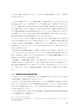 22
るものは、無限に必要とされている。こうした人々は“職人的熟練工”ではなく、“技術者”
でなければならない。
このように指摘している。この「技能の基礎として理論を用いることのできるものは、無
限に必要とされている。」この表現はテクノロジ失業時代においても参考にすべきであろう。
そして「断絶の時代」が書かれた時代から 40 数年が経過、昭和的な考え方は受け入れら
れない場面が増えているが、前述のように学芸会で全員が主役、運動会で順位も付けない
という競争回避状態を日本の教育界は作り出している。このような流れにおいて叱ること
は大変難しくなっており、褒めて伸ばす教育が学校や職場などで取り入れられているが、
褒める対象を間違った場合の研究結果はほとんど知られていない。
キャロル・ドゥエックが行った調査では、能力をほめると生徒の知能が下がり、努力をほ
めると生徒の知能が上がったという結果が示されている。28 この調査では能力を褒められ
た生徒の 4 割近くが自身の成績について嘘を申告したという結果もあり、子どもに「あな
たは頭が良い」と言ってしまうと、その子は自分を賢く見せようとして愚かなふるまいに
出ることを報告している。
会社の寿命（企業が繁栄を謳歌できる期間）が 30 年から 5 年と変化し、製品やテクノロ
ジライフサイクルもどんどん短くなっている。このような背景で就労可能年数が 40 年とす
れば、非正規に比べ安定しているとされる正社員であっても数回の転職を経験することを
前提にキャリア形成を行う必要が認められる
現実問題として転職を経験する場合、しない場合も出てくるであろうが、イノベーション
の重要性が叫ばれている現代において、新しい道を切り開かねばならない場面も多く、人
間の基本的な資質は努力しだいで伸ばすことができる（やれば出来る）というドゥエック
の「しなやかマインドセット（growth-mindset）」の考え方は大いに貢献するものと期待さ
れる。
７-３ 起業家の芽を摘む競争回避の教育
日本再生ビジョンなどで起業家を育てることの重要性が叫ばれているが、はたして役人や
大企業が連携して起業家を育てられるのだろうか。
日本においては出る杭が打たれる風土であり、アメリカの開拓精神とは相容れない文化が
存在している。IT 時代にそぐわない労働基準法を使い続け、アウトプットを問わず給料を
支払うやり方は惰業の温床となる。このような恵まれた状況にありながら起業というリス
クを取る人間は少ないだろう。
ビジネスは競争であり、前述した学芸会や運動会での競争回避の傾向は起業家育成の観点
からも悪影響が大きいと推測される。
28 キャロル S.ドゥエック, 翻訳:今西 康子 『「やればできる!」の研究―能力を開花させるマインドセットの力』 草
思社 (2008/10/27) P105
 