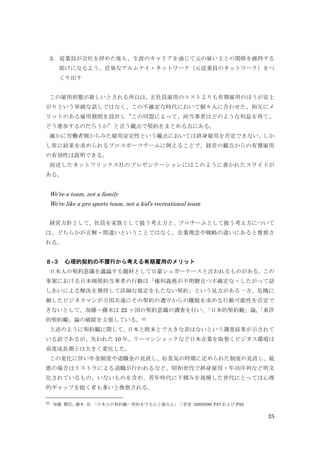 25
3. 従業員が会社を辞めた後も、生涯のキャリアを通じて元の雇い主との関係を維持する
助けになるよう、活発なアルムナイ・ネットワーク（元従業員のネットワーク）をつ
くり出す
この雇用形態が新しいとされる所以は、正社員雇用のコストよりも有期雇用のほうが安上
がりという単純な話しではなく、この不確定な時代において個々人に合わせた、相互にメ
リットのある雇用期間を設計し“この同盟によって、両当事者はどのような利益を得て、
どう進歩するのだろうか”と言う観点で契約をまとめる点にある。
確かに労働者側からみた雇用安定性という観点においては終身雇用を否定できない、しか
し常に結果を求められるプロスポーツチームに例えることで、経営の観点からの有期雇用
の有効性は説明できる。
前述したネットフリックス社のプレゼンテーションにはこのように書かれたスライドが
ある。
We’re a team, not a family
We’re like a pro sports team, not a kid’s recreational team
経営方針として、社員を家族として扱う考え方と、プロチームとして扱う考え方について
は、どちらかが正解・間違いということではなく、企業理念や戦略の違いにあると推察さ
れる。
８-３ 心理的契約の不履行から考える有期雇用のメリット
日本人の契約意識を議論する題材として日豪シュガーケースと言われるものがある。この
事案における日本側契約当事者の行動は「権利義務が不明瞭且つ不確定な・したがって話
しあいによる解決を期待して詳細な規定をもたない契約」という見方がある一方、危機に
瀕したビジネスマンが万国共通にその契約の遵守からの離脱を求める行動可能性を否定で
きないとして、加藤・藤木は 22 ヶ国の契約意識の調査を行い、「日本的契約観」論,「東洋
的契約観」論の破綻を主張している。31
上述のように契約観に関して、日本と欧米とで大きな差はないという調査結果が示されて
いる訳であるが、失われた 10 年、リーマンショックなど日本企業を取巻くビジネス環境は
高度成長期とは大きく変化した。
この変化に伴い年金制度や退職金の見直し、好景気の時期に定められた制度の見直し、最
悪の場合はリストラによる退職が行われるなど、昭和世代で終身雇用・年功序列など明文
化されているもの、いないものを含め、若年時代に下積みを我慢した世代にとっては心理
的ギャップを抱く者も多いと推察される。
31 加藤 雅信, 藤本 亮 「日本人の契約観―契約を守る心と破る心」三省堂 (2005/09) P47 および P82
 