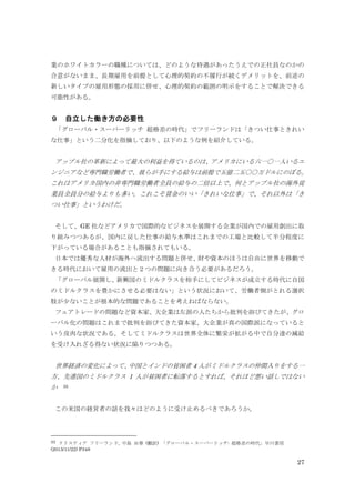 27
業のホワイトカラーの職種については、どのような待遇があったうえでの正社員なのかの
合意がないまま、長期雇用を前提として心理的契約の不履行が続くデメリットを、前述の
新しいタイプの雇用形態の採用に併せ、心理的契約の範囲の明示をすることで解決できる
可能性がある。
９ 自立した働き方の必要性
「グローバル・スーパーリッチ 超格差の時代」でフリーランドは「きつい仕事ときれい
な仕事」という二分化を指摘しており、以下のような例を紹介している。
アップル社の革新によって最大の利益を得ているのは、アメリカにいる六一〇一人いるエ
ンジニアなど専門職労働者で、彼らが手にする給与は前提で五億二五〇〇万ドルにのぼる。
これはアメリカ国内の非専門職労働者全員の給与の二倍以上で、何とアップル社の海外従
業員全員分の給与よりも多い。これこそ賃金のいい「きれいな仕事」で、それ以外は「き
つい仕事」というわけだ。
そして、GE 社などアメリカで国際的なビジネスを展開する企業が国内での雇用創出に取
り組みつつあるが、国内に戻した仕事の給与水準はこれまでの工場と比較して半分程度に
下がっている場合があることも指摘されてもいる。
日本では優秀な人材が海外へ流出する問題と併せ、財や資本のほうは自由に世界を移動で
きる時代において雇用の流出と２つの問題に向き合う必要があるだろう。
「グローバル展開し、新興国のミドルクラスを相手にしてビジネスが成立する時代に自国
のミドルクラスを豊かにさせる必要はない」という状況において、労働者側がとれる選択
肢が少ないことが根本的な問題であることを考えねばならない。
フェアトレードの問題など資本家、大企業は左派の人たちから批判を浴びてきたが、グロ
ーバル化の問題はこれまで批判を浴びてきた資本家、大企業が真の国際派になっていると
いう皮肉な状況である。そしてミドルクラスは世界全体に繁栄が拡がる中で自分達の減給
を受け入れざる得ない状況に陥りつつある。
世界経済の変化によって、中国とインドの貧困者 4 人がミドルクラスの仲間入りをする一
方、先進国のミドルクラス 1 人が貧困者に転落するとすれば、それほど悪い話しではない
か 33
この米国の経営者の話を我々はどのように受け止めるべきであろうか。
33 クリスティア フリーランド, 中島 由華 (翻訳) 「グローバル・スーパーリッチ: 超格差の時代」早川書房
(2013/11/22) P348
 
