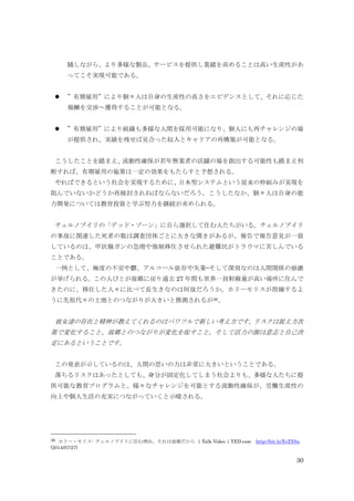 30
随しながら、より多様な製品、サービスを提供し業績を高めることは高い生産性があ
ってこそ実現可能である。
 ”有期雇用”により個々人は自身の生産性の高さをエビデンスとして、それに応じた
報酬を交渉～獲得することが可能となる。
 ”有期雇用”により組織も多様な人間を採用可能になり、個人にも再チャレンジの場
が提供され、実績を残せば見合った収入とキャリアの再構築が可能となる。
こうしたことを踏まえ、流動性確保が若年無業者の活躍の場を創出する可能性も踏まえ判
断すれば、有期雇用の施策は一定の効果をもたらすと予想される。
やればできるという社会を実現するために、日本型システムという従来の枠組みが実現を
阻んでいないかどうか再検討されねばならないだろう。こうしたなか、個々人は自身の能
力開発については教育投資と学ぶ努力を継続が求められる。
チェルノブイリの「デッド・ゾーン」に自ら選択して住む人たちがいる。チェルノブイリ
の事故に関連した死者の数は調査団体ごとに大きな開きがあるが、報告で報告意見が一致
しているのは、甲状腺ガンの急増や強制移住させられた避難民がトラウマに苦しんでいる
ことである。
一例として、極度の不安や鬱、アルコール依存や失業—そして深刻なのは人間関係の崩壊
が挙げられる。この人びとが故郷に戻り過去 27 年間も世界一放射線量が高い場所に住んで
きたのに、移住した人々に比べて長生きなのは何故だろうか。ホリーモリスが指摘するよ
うに先祖代々の土地とのつながりが大きいと推測されるが36、
彼女達の存在と精神が教えてくれるのはパワフルで新しい考え方です。リスクは捉え方次
第で変化すること、故郷とのつながりが変化を促すこと。そして活力の源は意志と自己決
定にあるということです。
この発表が示しているのは、人間の思いの力は非常に大きいということである。
落ちるリスクはあったとしても、身分が固定化してしまう社会よりも、多様な人たちに提
供可能な教育プログラムと、様々なチャレンジを可能とする流動性確保が、労働生産性の
向上や個人生活の充実につながっていくと示唆される。
36 ホリー・モリス: チェルノブイリに住む理由、それは故郷だから | Talk Video | TED.com http://bit.ly/XvZY6u
(2014/07/27)
 