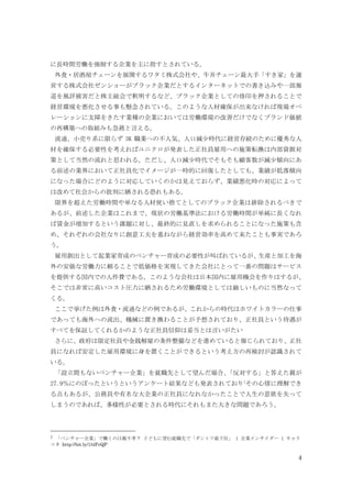 4
に長時間労働を強制する企業を主に指すとされている。
外食・居酒屋チェーンを展開するワタミ株式会社や、牛丼チェーン最大手「すき家」を運
営する株式会社ゼンショーがブラック企業だとするインターネットでの書き込みや一部報
道を風評被害だと株主総会で釈明するなど、ブラック企業としての烙印を押されることで
経営環境を悪化させる事も懸念されている。このような人材確保が出来なければ現場オペ
レーションに支障をきたす業種の企業においては労働環境の改善だけでなくブランド価値
の再構築への取組みも急務と言える。
流通、小売り系に限らず 3K 職業への不人気、人口減少時代に経営存続のために優秀な人
材を確保する必要性を考えればユニクロが発表した正社員雇用への施策転換は内部資源対
策として当然の流れと思われる。ただし、人口減少時代でそもそも顧客数が減少傾向にあ
る前述の業界において正社員化でイメージが一時的に回復したとしても、業績が低落傾向
になった場合にどのように対応していくのかは見えておらず、業績悪化時の対応によって
は改めて社会からの批判に晒される恐れもある。
限界を超えた労働時間や単なる人材使い捨てとしてのブラック企業は排除されるべきで
あるが、前述した企業はこれまで、現状の労働基準法における労働時間が単純に長くなれ
ば賃金が増加するという課題に対し、最終的に見直しを求められることになった施策も含
め、それぞれの会社なりに創意工夫を重ねながら経営効率を高めて来たことも事実であろ
う。
雇用創出として起業家育成のベンチャー育成の必要性が叫ばれているが、生産と加工を海
外の安価な労働力に頼ることで低価格を実現してきた会社にとって一番の問題はサービス
を提供する国内での人件費である。このような会社は日本国内に雇用機会を作りはするが、
そこでは非常に高いコスト圧力に晒されるため労働環境としては厳しいものに当然なって
くる。
ここで挙げた例は外食・流通などの例であるが、これからの時代はホワイトカラーの仕事
であっても海外への流出、機械に置き換わることが予想されており、正社員という待遇が
すべてを保証してくれるかのような正社員信仰は妥当とは言いがたい
さらに、政府は限定社員や金銭解雇の条件整備などを進めていると報じられており、正社
員になれば安定した雇用環境に身を置くことができるという考え方の再検討が認識されて
いる。
「設立間もないベンチャー企業」を就職先として望んだ場合、「反対する」と答えた親が
27.9％にのぼったというというアンケート結果なども発表されており1
その心情に理解でき
る点もあるが、公務員や有名な大企業の正社員になれなかったことで人生の意欲を失って
しまうのであれば、多様性が必要とされる時代にそれもまた大きな問題であろう。
1 「ベンチャー企業」で働くのは親不孝？ 子どもに望む就職先で「ダントツ最下位」 | 企業インサイダー | キャリ
コネ http://bit.ly/1l4FvQP
 