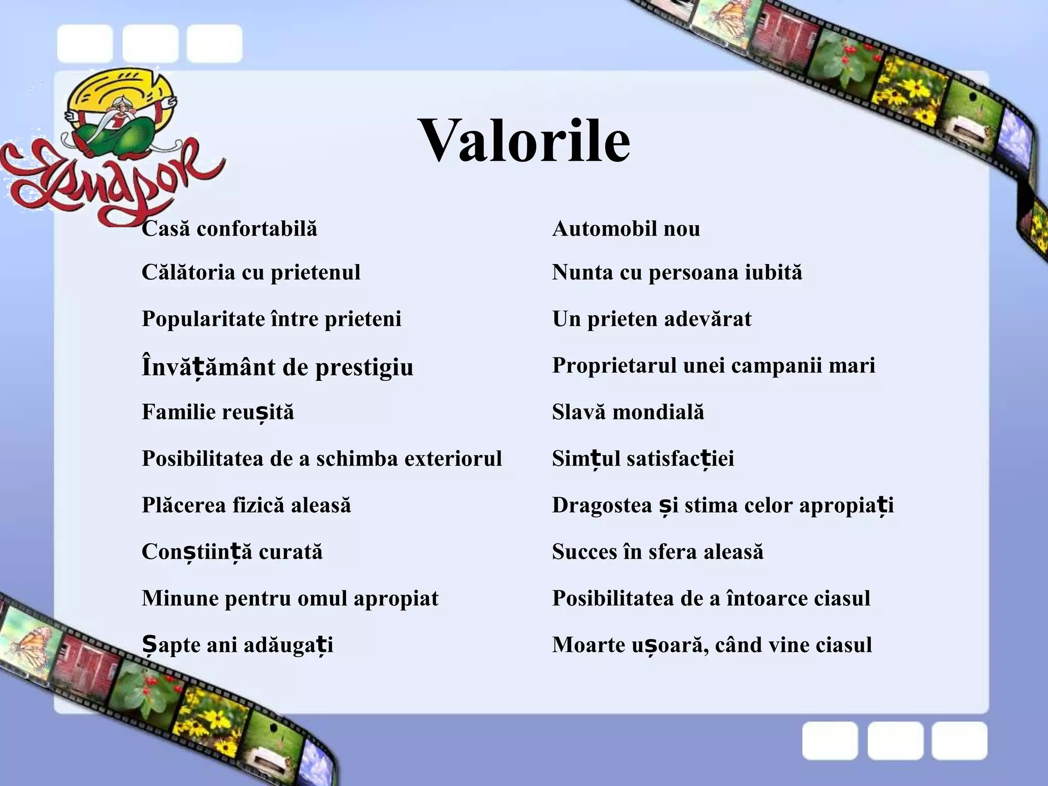 Valorile
Casă confortabilă Automobil nou
Călătoria cu prietenul Nunta cu persoana iubită
Popularitate între prieteni Un prieten adevărat
Învă ământ de prestigiuț Proprietarul unei campanii mari
Familie reu ităș Slavă mondială
Posibilitatea de a schimba exteriorul Sim ul satisfac ieiț ț
Plăcerea fizică aleasă Dragostea i stima celor apropia iș ț
Con tiin ă curatăș ț Succes în sfera aleasă
Minune pentru omul apropiat Posibilitatea de a întoarce ciasul
apte ani adăuga iȘ ț Moarte u oară, când vine ciasulș
 
