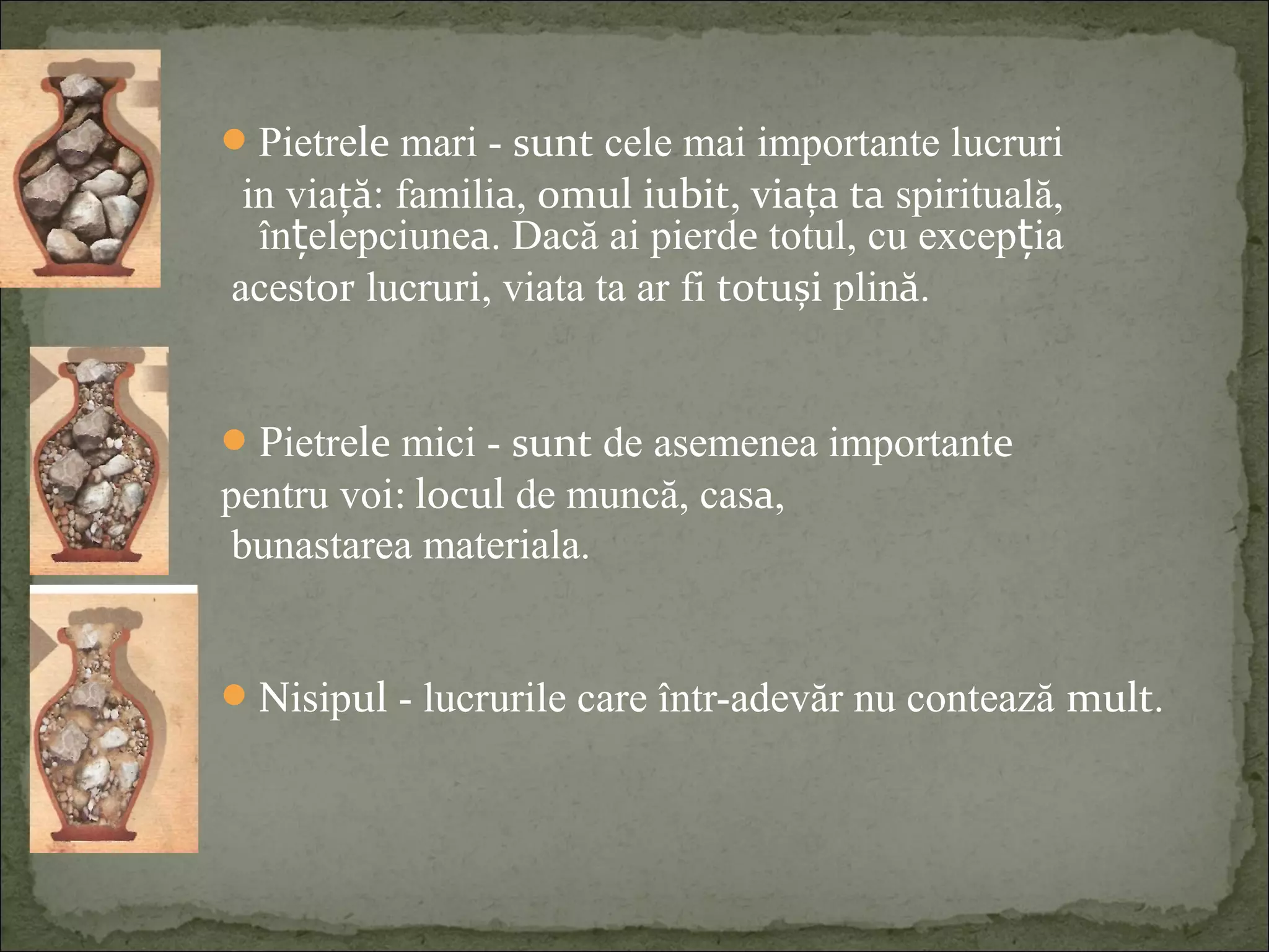Pietrele mari - sunt cele mai importante lucruri
in viață: familia, omul iubit, viața ta spirituală,
în elepciuneț a. Dacă ai pierde totul, cu excep iaț
acestor lucruri, viata ta ar fi totuși plină.
Pietrele mici - sunt de asemenea importante
pentru voi: locul de muncă, casa,
bunastarea materiala.
Nisipul - lucrurile care într-adevăr nu contează mult.
 