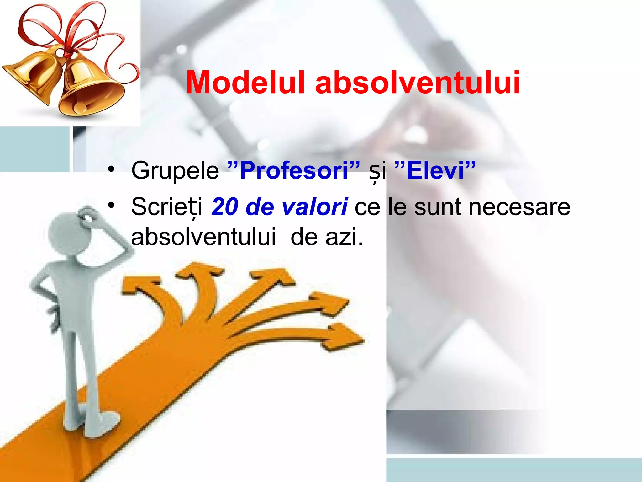 Modelul absolventului
• Grupele ”Profesori” iș ”Elevi”
• Scrie iț 20 de valori ce le sunt necesare
absolventului de azi.
 