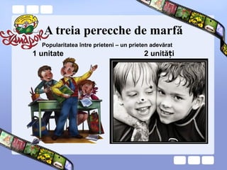 A treia perecche de marfă
1 unitate 2 unită iț
Popularitatea între prieteni – un prieten adevărat
 