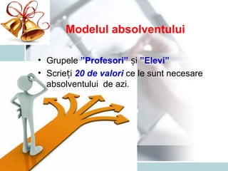 Modelul absolventului
• Grupele ”Profesori” iș ”Elevi”
• Scrie iț 20 de valori ce le sunt necesare
absolventului de azi.
 