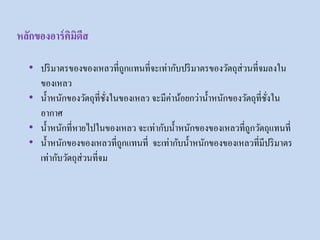 • ปริมาตรของของเหลวที่ถูกแทนที่จะเท่ากับปริมาตรของวัตถุส่วนที่จมลงใน
ของเหลว
• น้าหนักของวัตถุที่ชั่งในของเหลว จะมีค่าน้อยกว่าน้าหนักของวัตถุที่ชั่งใน
อากาศ
• น้าหนักที่หายไปในของเหลว จะเท่ากับน้าหนักของของเหลวที่ถูกวัตถุแทนที่
• น้าหนักของของเหลวที่ถูกแทนที่ จะเท่ากับน้าหนักของของเหลวที่มีปริมาตร
เท่ากับวัตถุส่วนที่จม
หลักของอาร์คิมิดีส
 