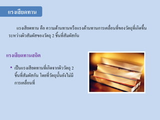 • เป็นแรงเสียดทานที่เกิดจากผิววัตถุ 2
ชิ้นที่สัมผัสกัน โดยที่วัตถุนั้นยังไม่มี
การเคลื่อนที่
แรงเสียดทาน
แรงเสียดทานสถิต
แรงเสียดทาน คือ ความต้านทานหรือแรงต้านทานการเคลื่อนที่ของวัตถุที่เกิดขึ้น
ระหว่างผิวสัมผัสของวัตถุ 2 ชิ้นที่สัมผัสกัน
 